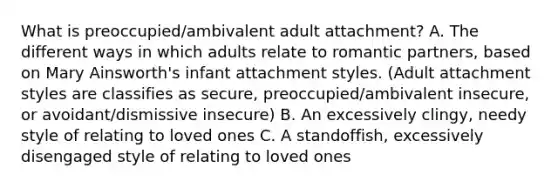 What is preoccupied/ambivalent adult attachment? A. The different ways in which adults relate to romantic partners, based on Mary Ainsworth's infant attachment styles. (Adult attachment styles are classifies as secure, preoccupied/ambivalent insecure, or avoidant/dismissive insecure) B. An excessively clingy, needy style of relating to loved ones C. A standoffish, excessively disengaged style of relating to loved ones