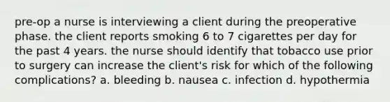 pre-op a nurse is interviewing a client during the preoperative phase. the client reports smoking 6 to 7 cigarettes per day for the past 4 years. the nurse should identify that tobacco use prior to surgery can increase the client's risk for which of the following complications? a. bleeding b. nausea c. infection d. hypothermia