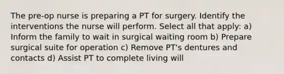 The pre-op nurse is preparing a PT for surgery. Identify the interventions the nurse will perform. Select all that apply: a) Inform the family to wait in surgical waiting room b) Prepare surgical suite for operation c) Remove PT's dentures and contacts d) Assist PT to complete living will