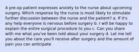 A pre-op patient expresses anxiety to the nurse about upcoming surgery. Which response by the nurse is most likely to stimulate further discussion between the nurse and the patient? a. If it's any help everyone is nervous before surgery b. I will be happy to explain the entire surgical procedure to you c. Can you share with me what you've been told about your surgery d. Let me tell you about the care you'll receive after surgery and the amount of pain you can anticipate