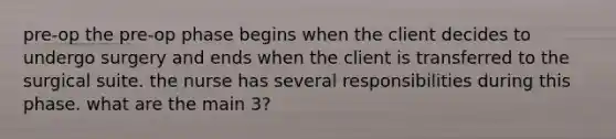 pre-op the pre-op phase begins when the client decides to undergo surgery and ends when the client is transferred to the surgical suite. the nurse has several responsibilities during this phase. what are the main 3?