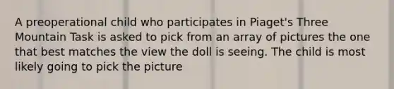 A preoperational child who participates in Piaget's Three Mountain Task is asked to pick from an array of pictures the one that best matches the view the doll is seeing. The child is most likely going to pick the picture