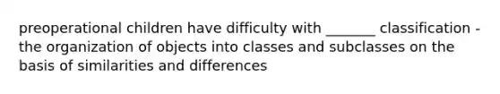 preoperational children have difficulty with _______ classification - the organization of objects into classes and subclasses on the basis of similarities and differences