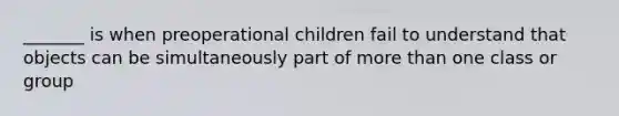 _______ is when preoperational children fail to understand that objects can be simultaneously part of more than one class or group