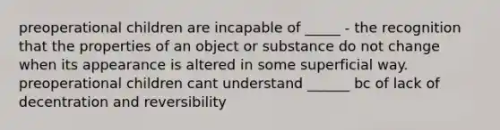 preoperational children are incapable of _____ - the recognition that the properties of an object or substance do not change when its appearance is altered in some superficial way. preoperational children cant understand ______ bc of lack of decentration and reversibility