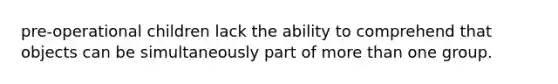 pre-operational children lack the ability to comprehend that objects can be simultaneously part of more than one group.