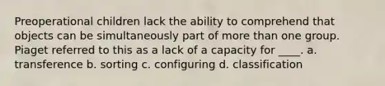 Preoperational children lack the ability to comprehend that objects can be simultaneously part of more than one group. Piaget referred to this as a lack of a capacity for ____. a. transference b. sorting c. configuring d. classification