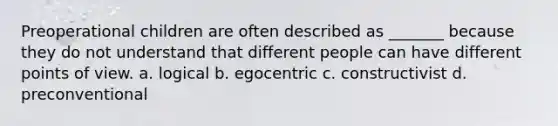 Preoperational children are often described as _______ because they do not understand that different people can have different points of view. a. logical b. egocentric c. constructivist d. preconventional