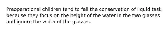 Preoperational children tend to fail the conservation of liquid task because they focus on the height of the water in the two glasses and ignore the width of the glasses.