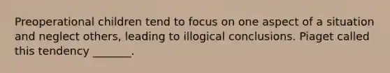 Preoperational children tend to focus on one aspect of a situation and neglect others, leading to illogical conclusions. Piaget called this tendency _______.