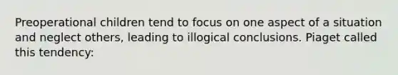 Preoperational children tend to focus on one aspect of a situation and neglect others, leading to illogical conclusions. Piaget called this tendency: