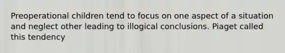 Preoperational children tend to focus on one aspect of a situation and neglect other leading to illogical conclusions. Piaget called this tendency