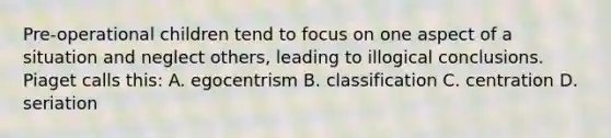 Pre-operational children tend to focus on one aspect of a situation and neglect others, leading to illogical conclusions. Piaget calls this: A. egocentrism B. classification C. centration D. seriation