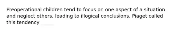 Preoperational children tend to focus on one aspect of a situation and neglect others, leading to illogical conclusions. Piaget called this tendency _____