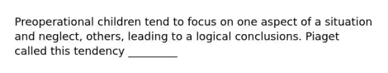 Preoperational children tend to focus on one aspect of a situation and neglect, others, leading to a logical conclusions. Piaget called this tendency _________