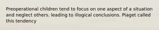 Preoperational children tend to focus on one aspect of a situation and neglect others. leading to illogical conclusions. Piaget called this tendency