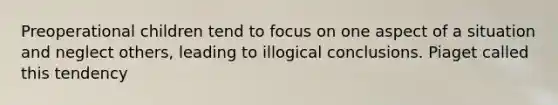 Preoperational children tend to focus on one aspect of a situation and neglect others, leading to illogical conclusions. Piaget called this tendency