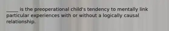 _____ is the preoperational child's tendency to mentally link particular experiences with or without a logically causal relationship.