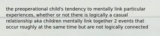 the preoperational child's tendency to mentally link particular experiences, whether or not there is logically a casual relationship aka children mentally link together 2 events that occur roughly at the same time but are not logically connected