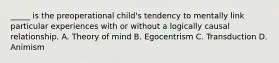 _____ is the preoperational child's tendency to mentally link particular experiences with or without a logically causal relationship. A. Theory of mind B. Egocentrism C. Transduction D. Animism