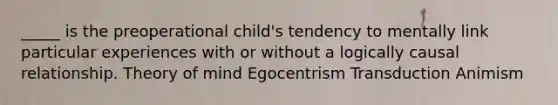 _____ is the preoperational child's tendency to mentally link particular experiences with or without a logically causal relationship. Theory of mind Egocentrism Transduction Animism