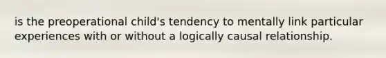 is the preoperational child's tendency to mentally link particular experiences with or without a logically causal relationship.