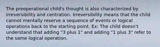 The preoperational child's thought is also characterized by irreversibility and centration. Irreversibility means that the child cannot mentally reserve a sequence of events or logical operations back to the starting point. Ex: The child doesn't understand that adding "3 plus 1" and adding "1 plus 3" refer to the same logical operation.