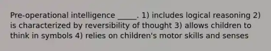 Pre-operational intelligence _____. 1) includes logical reasoning 2) is characterized by reversibility of thought 3) allows children to think in symbols 4) relies on children's motor skills and senses