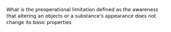 What is the preoperational limitation defined as the awareness that altering an objects or a substance's appearance does not change its basic properties