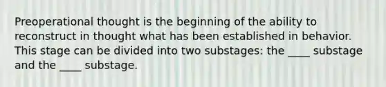 Preoperational thought is the beginning of the ability to reconstruct in thought what has been established in behavior. This stage can be divided into two substages: the ____ substage and the ____ substage.