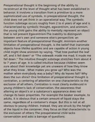 Preoperational thought is the beginning of the ability to reconstruct at the level of thought what has been established in behavior. It involves a transition from a primitive to a more sophisticated use of symbols. In preoperational thought, the child does not yet think in an operational way. The symbolic function substage occurs roughly from 2 to 4 years of age and is characterized by symbolic thought, egocentrism, and animism. the young child gains the ability to mentally represent an object that is not present Egocentrism-The inability to distinguish between one's own and someone else's perspective; an important feature of preoperational thought. Animism-another limitation of preoperational thought, is the belief that inanimate objects have lifelike qualities and are capable of action A young child might show animism by saying, "That tree pushed the leaf off, and it fell down" or "The sidewalk made me mad; it made me fall down." The intuitive thought substage stretches from about 4 to 7 years of age. It is called intuitive because children seem sure about their knowledge yet are unaware of how they know what they know . What makes you grow up? Who was the mother when everybody was a baby? Why do leaves fall? Why does the sun shine? One limitation of preoperational thought is centration, a centering of attention on one characteristic to the exclusion of all others. Centration is most clearly evidenced in young children's lack of conservation, the awareness that altering an object's or a substance's appearance does not change its basic properties. For example the beaker example, to adults, it is obvious that a certain amount of liquid stays the same, regardless of a container's shape. But this is not at all obvious to young children. Instead, they are struck by the height of the liquid in the container; they focus on that characteristic to the exclusion of others The preoperational child lacks conservation and asks a barrage of questions.