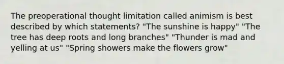 The preoperational thought limitation called animism is best described by which statements? "The sunshine is happy" "The tree has deep roots and long branches" "Thunder is mad and yelling at us" "Spring showers make the flowers grow"