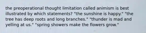 the preoperational thought limitation called animism is best illustrated by which statements? "the sunshine is happy." "the tree has deep roots and long branches." "thunder is mad and yelling at us." "spring showers make the flowers grow."