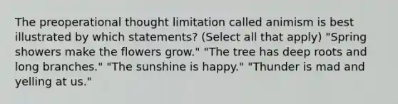 The preoperational thought limitation called animism is best illustrated by which statements? (Select all that apply) "Spring showers make the flowers grow." "The tree has deep roots and long branches." "The sunshine is happy." "Thunder is mad and yelling at us."