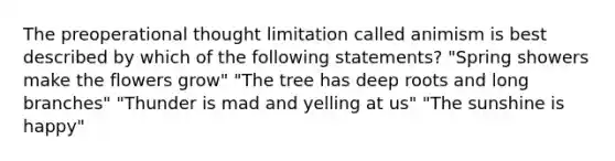 The preoperational thought limitation called animism is best described by which of the following statements? "Spring showers make the flowers grow" "The tree has deep roots and long branches" "Thunder is mad and yelling at us" "The sunshine is happy"