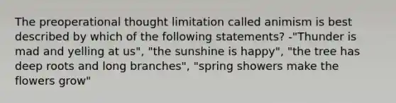 The preoperational thought limitation called animism is best described by which of the following statements? -"Thunder is mad and yelling at us", "the sunshine is happy", "the tree has deep roots and long branches", "spring showers make the flowers grow"