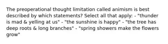 The preoperational thought limitation called animism is best described by which statements? Select all that apply: - "thunder is mad & yelling at us" - "the sunshine is happy" - "the tree has deep roots & long branches" - "spring showers make the flowers grow"