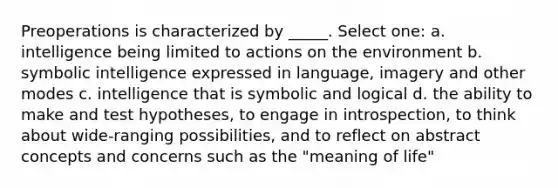 Preoperations is characterized by _____. Select one: a. intelligence being limited to actions on the environment b. symbolic intelligence expressed in language, imagery and other modes c. intelligence that is symbolic and logical d. the ability to make and test hypotheses, to engage in introspection, to think about wide-ranging possibilities, and to reflect on abstract concepts and concerns such as the "meaning of life"