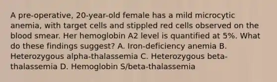 A pre-operative, 20-year-old female has a mild microcytic anemia, with target cells and stippled red cells observed on <a href='https://www.questionai.com/knowledge/k7oXMfj7lk-the-blood' class='anchor-knowledge'>the blood</a> smear. Her hemoglobin A2 level is quantified at 5%. What do these findings suggest? A. Iron-deficiency anemia B. Heterozygous alpha-thalassemia C. Heterozygous beta-thalassemia D. Hemoglobin S/beta-thalassemia