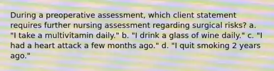 During a preoperative assessment, which client statement requires further nursing assessment regarding surgical risks? a. "I take a multivitamin daily." b. "I drink a glass of wine daily." c. "I had a heart attack a few months ago." d. "I quit smoking 2 years ago."