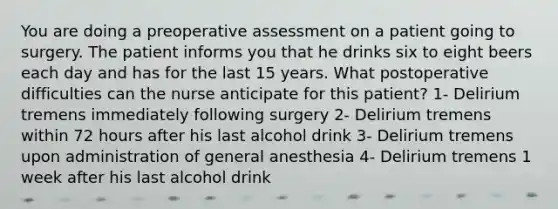 You are doing a preoperative assessment on a patient going to surgery. The patient informs you that he drinks six to eight beers each day and has for the last 15 years. What postoperative difficulties can the nurse anticipate for this patient? 1- Delirium tremens immediately following surgery 2- Delirium tremens within 72 hours after his last alcohol drink 3- Delirium tremens upon administration of general anesthesia 4- Delirium tremens 1 week after his last alcohol drink