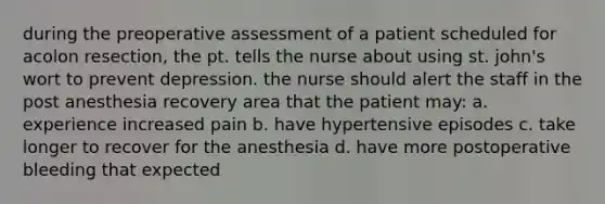 during the preoperative assessment of a patient scheduled for acolon resection, the pt. tells the nurse about using st. john's wort to prevent depression. the nurse should alert the staff in the post anesthesia recovery area that the patient may: a. experience increased pain b. have hypertensive episodes c. take longer to recover for the anesthesia d. have more postoperative bleeding that expected