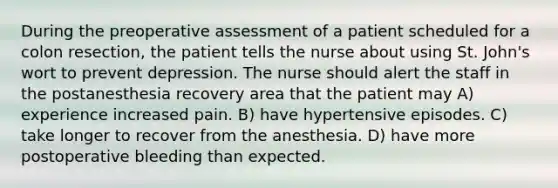 During the preoperative assessment of a patient scheduled for a colon resection, the patient tells the nurse about using St. John's wort to prevent depression. The nurse should alert the staff in the postanesthesia recovery area that the patient may A) experience increased pain. B) have hypertensive episodes. C) take longer to recover from the anesthesia. D) have more postoperative bleeding than expected.