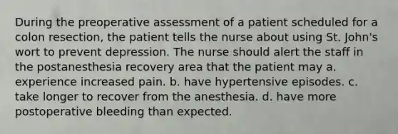 During the preoperative assessment of a patient scheduled for a colon resection, the patient tells the nurse about using St. John's wort to prevent depression. The nurse should alert the staff in the postanesthesia recovery area that the patient may a. experience increased pain. b. have hypertensive episodes. c. take longer to recover from the anesthesia. d. have more postoperative bleeding than expected.