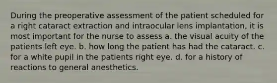 During the preoperative assessment of the patient scheduled for a right cataract extraction and intraocular lens implantation, it is most important for the nurse to assess a. the visual acuity of the patients left eye. b. how long the patient has had the cataract. c. for a white pupil in the patients right eye. d. for a history of reactions to general anesthetics.