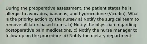 During the preoperative assessment, the patient states he is allergic to avocados, bananas, and hydrocodone (Vicodin). What is the priority action by the nurse? a) Notify the surgical team to remove all latex-based items. b) Notify the physician regarding postoperative pain medications. c) Notify the nurse manager to follow up on the procedure. d) Notify the dietary department.