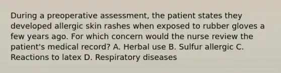 During a preoperative assessment, the patient states they developed allergic skin rashes when exposed to rubber gloves a few years ago. For which concern would the nurse review the patient's medical record? A. Herbal use B. Sulfur allergic C. Reactions to latex D. Respiratory diseases