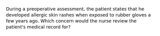 During a preoperative assessment, the patient states that he developed allergic skin rashes when exposed to rubber gloves a few years ago. Which concern would the nurse review the patient's medical record for?