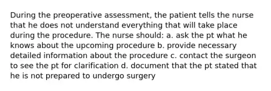 During the preoperative assessment, the patient tells the nurse that he does not understand everything that will take place during the procedure. The nurse should: a. ask the pt what he knows about the upcoming procedure b. provide necessary detailed information about the procedure c. contact the surgeon to see the pt for clarification d. document that the pt stated that he is not prepared to undergo surgery