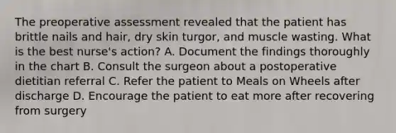 The preoperative assessment revealed that the patient has brittle nails and hair, dry skin turgor, and muscle wasting. What is the best nurse's action? A. Document the findings thoroughly in the chart B. Consult the surgeon about a postoperative dietitian referral C. Refer the patient to Meals on Wheels after discharge D. Encourage the patient to eat more after recovering from surgery